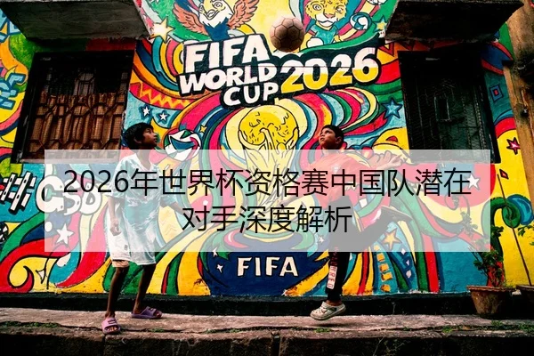 2026年世界杯资格赛中国队潜在对手深度解析